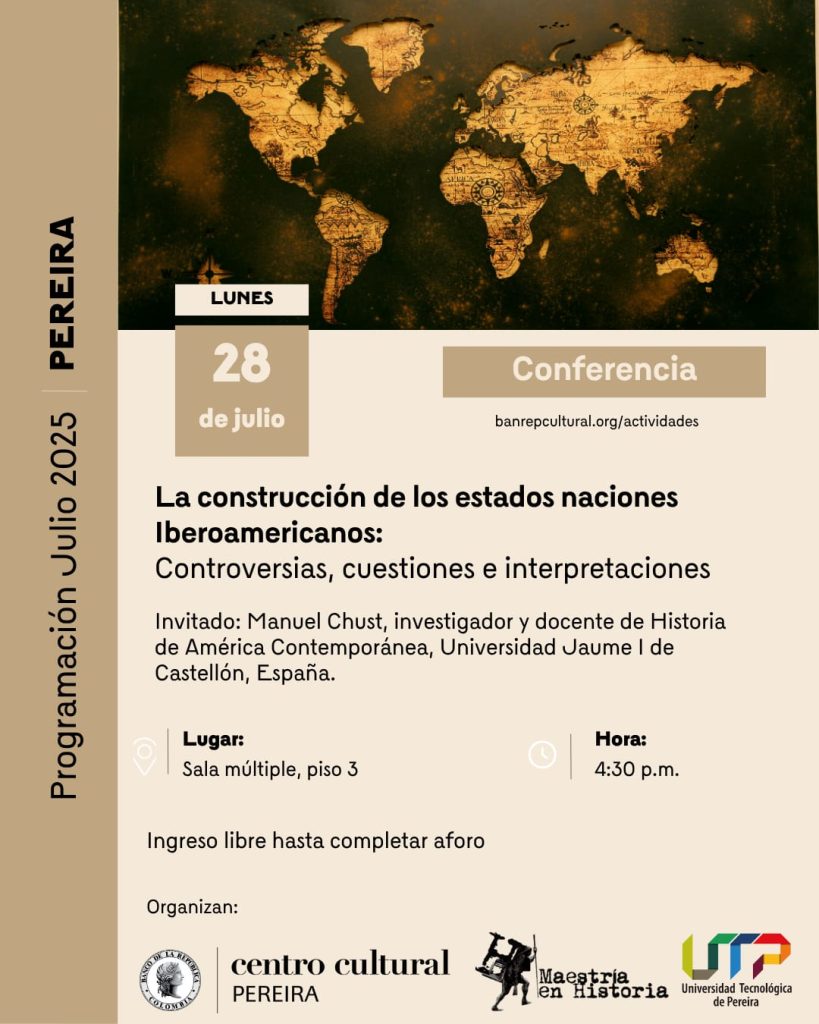Invitación a Conferencia Presencial
“La construcción de las naciones iberoamericanas: Controversias, cuestiones e interpretaciones”
Estimada comunidad académica, Miembros de Número y Correspondientes, amigos y público en general.
La Facultad de Ciencias de la Educación a través de la Maestría en Historia de la Universidad Tecnológica de Pereira, invita a la conferencia presencial titulada: “La construcción de las naciones Iberoamericanas: Controversias, cuestiones e interpretaciones", que estará a cargo del profesor invitado Manuel Chust, investigador y docente de Historia Contemporánea de la Universidad Jaume I de Castellón en España.
Esta actividad hace parte de la programación mensual de la Red Cultural del Banco de la República de Pereira, prepara cada mes con el apoyo de la Maestría en Historia de la UTP.
Fecha: Lunes, 28 de Julio.
Hora: 4:30 P.M
Lugar: Sala múltiple, piso 3 (BanRep Pereira)
Esperamos contar con su puntual asistencia.